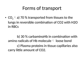 Forms of transport
• CO2a) 70 % transported from tissues to the
lungs in reversible combination of CO2 with H2O
in RBCs
b) 30 % carbaminoHb in combination with
amino radicals of Hb molecule loose bond
c) Plasma proteins in tissue capillaries also
carry little amount of CO2.
 