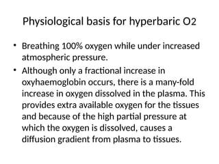 Physiological basis for hyperbaric O2
• Breathing 100% oxygen while under increased
atmospheric pressure.
• Although only a fractional increase in
oxyhaemoglobin occurs, there is a many-fold
increase in oxygen dissolved in the plasma. This
provides extra available oxygen for the tissues
and because of the high partial pressure at
which the oxygen is dissolved, causes a
diffusion gradient from plasma to tissues.
 