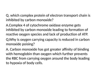 Q. which complex protein of electron transport chain is
inhibited by carbon monoxide?
A.Complex 4 of cytochrome oxidase enzyme gets
inhibited by carbon monoxide leading to formation of
reactive oxygen species and lack of production of ATP.
Q.Why is oxygen carrying capacity is reduced in carbon
monoxide poising?
A. Carbon monoxide has got greater affinity of binding
with hemoglobin than oxygen which further prevents
the RBC from carrying oxygen around the body leading
to hypoxia of body cells.
 