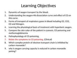 Learning Objectives
1. Dynamics of oxygen transport by the blood.
2. Understanding the oxygen-Hb dissociation curve and effect of CO on
this curve.
3. Forms of transport of respiratory gases in blood including O2, CO2,
CO and Nitrogen.
4. Learning the physiological basis of treatment with hyperbaric oxygen.
5. Compare the skin color of the patient in cyanosis, CO poisoning and
methemoglobinemia
6. Pathophysiology of CO poisoning.
7. Relate the symptoms to CO poisoning. (Clinical)
8. Which complex protein of electron transport chain is inhibited by
carbon monoxide?
9. why is oxygen carrying capacity is reduced in carbon monoxide
poising?
 