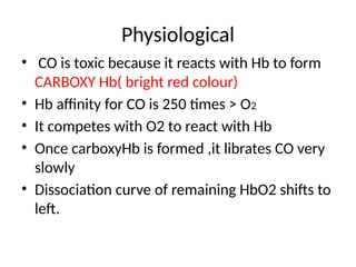 Physiological
• CO is toxic because it reacts with Hb to form
CARBOXY Hb( bright red colour)
• Hb affinity for CO is 250 times > O2
• It competes with O2 to react with Hb
• Once carboxyHb is formed ,it librates CO very
slowly
• Dissociation curve of remaining HbO2 shifts to
left.
 