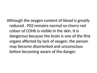 Although the oxygen content of blood is greatly
reduced , P02 remains normal so cherry red
colour of COHb is visible in the skin. It is
dangerous because the brain is one of the ﬁrst
organs affected by lack of oxygen, the person
may become disoriented and unconscious
before becoming aware of the danger.
 