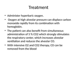 Treatment
• Administer hyperbaric oxygen.
• Oxygen at high alveolar pressure can displace carbon
monoxide rapidly from its combination with
hemoglobin.
• The patient can also beneﬁt from simultaneous
administration of 5 % CO2 which strongly stimulates
the respiratory center, which increases alveolar
ventilation and reduces the alveolar CO.
• With intensive O2 and CO2 therapy, CO can be
removed from the blood
 