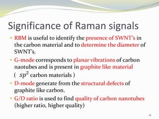 Significance of Raman signals
 RBM is useful to identify the presence of SWNT’s in
the carbon material and to determine the diameter of
SWNT’s.
 G-mode corresponds to planar vibrations of carbon
naotubes and is present in graphite like material
( carbon materials )
 D-mode generate from the structural defects of
graphite like carbon.
 G/D ratio is used to find quality of carbon nanotubes
(higher ratio, higher quality)
18
 