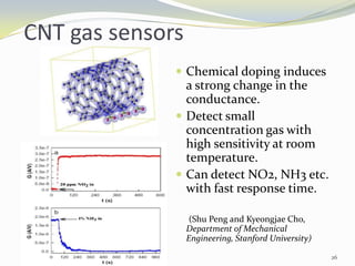 CNT gas sensors
 Chemical doping induces
a strong change in the
conductance.
 Detect small
concentration gas with
high sensitivity at room
temperature.
 Can detect NO2, NH3 etc.
with fast response time.
(Shu Peng and Kyeongjae Cho,
Department of Mechanical
Engineering, Stanford University)
26
 