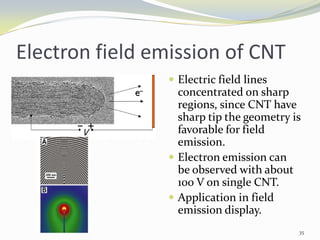 Electron field emission of CNT
 Electric field lines
concentrated on sharp
regions, since CNT have
sharp tip the geometry is
favorable for field
emission.
 Electron emission can
be observed with about
100 V on single CNT.
 Application in field
emission display.
35
 
