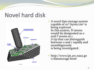 Novel hard disk
 A novel data storage system
capable of 1015 bytes/cm2 is
being explored.
In this system, H atoms
would be designated as 0
and F atoms as 1.
A tip that can distinguish
between 0 and 1 rapidly and
unambiguously
is being investigated.
 http://www.ipt.arc.nasa.go
v/datastorage.html
36
 