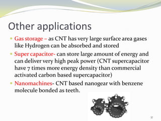 Other applications
 Gas storage – as CNT has very large surface area gases
like Hydrogen can be absorbed and stored
 Super capacitor- can store large amount of energy and
can deliver very high peak power (CNT supercapacitor
have 7 times more energy density than commercial
activated carbon based supercapacitor)
 Nanomachines- CNT based nanogear with benzene
molecule bonded as teeth.
37
 