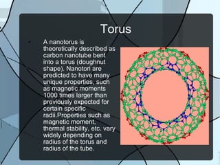 Torus A nanotorus is theoretically described as carbon nanotube bent into a torus (doughnut shape). Nanotori are predicted to have many unique properties, such as magnetic moments 1000 times larger than previously expected for certain specific radii.Properties such as magnetic moment, thermal stability, etc. vary widely depending on radius of the torus and radius of the tube. 