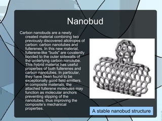 Nanobud Carbon nanobuds are a newly created material combining two previously discovered allotropes of carbon: carbon nanotubes and fullerenes. In this new material, fullerene-like "buds" are covalently bonded to the outer sidewalls of the underlying carbon nanotube. This hybrid material has useful properties of both fullerenes and carbon nanotubes. In particular, they have been found to be exceptionally good field emitters. In composite materials, the attached fullerene molecules may function as molecular anchors preventing slipping of the nanotubes, thus improving the composite’s mechanical properties. A stable nanobud structure 