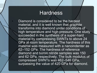 Hardness Diamond is considered to be the hardest material, and it is well known that graphite transforms into diamond under conditions of high temperature and high pressure. One study succeeded in the synthesis of a super-hard material by compressing SWNTs to above 24 GPa at room temperature. The hardness of this material was measured with a nanoindenter as 62–152 GPa. The hardness of reference diamond and boron nitride samples was 150 and 62 GPa, respectively. The bulk modulus of compressed SWNTs was 462–546 GPa, surpassing the value of 420 GPa for diamond. 