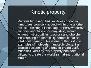 Kinetic property Multi-walled nanotubes, multiple concentric nanotubes precisely nested within one another, exhibit a striking telescoping property whereby an inner nanotube core may slide, almost without friction, within its outer nanotube shell thus creating an atomically perfect linear or rotational bearing. This is one of the first true examples of molecular nanotechnology, the precise positioning of atoms to create useful machines. Already this property has been utilized to create the world's smallest rotational motor 