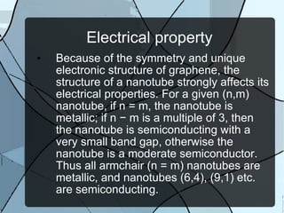 Electrical property Because of the symmetry and unique electronic structure of graphene, the structure of a nanotube strongly affects its electrical properties. For a given (n,m) nanotube, if n = m, the nanotube is metallic; if n − m is a multiple of 3, then the nanotube is semiconducting with a very small band gap, otherwise the nanotube is a moderate semiconductor. Thus all armchair (n = m) nanotubes are metallic, and nanotubes (6,4), (9,1) etc. are semiconducting. 