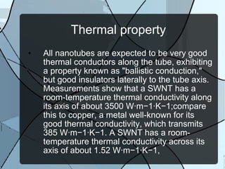 Thermal property All nanotubes are expected to be very good thermal conductors along the tube, exhibiting a property known as "ballistic conduction," but good insulators laterally to the tube axis. Measurements show that a SWNT has a room-temperature thermal conductivity along its axis of about 3500 W·m−1·K−1;compare this to copper, a metal well-known for its good thermal conductivity, which transmits 385 W·m−1·K−1. A SWNT has a room-temperature thermal conductivity across its axis of about 1.52 W·m−1·K−1, 