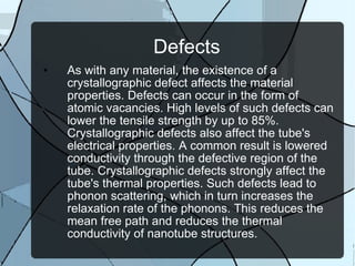 Defects As with any material, the existence of a crystallographic defect affects the material properties. Defects can occur in the form of atomic vacancies. High levels of such defects can lower the tensile strength by up to 85%. Crystallographic defects also affect the tube's electrical properties. A common result is lowered conductivity through the defective region of the tube. Crystallographic defects strongly affect the tube's thermal properties. Such defects lead to phonon scattering, which in turn increases the relaxation rate of the phonons. This reduces the mean free path and reduces the thermal conductivity of nanotube structures. 