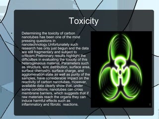 Toxicity Determining the toxicity of carbon nanotubes has been one of the most pressing questions in  nanotechnology.Unfortunately such research has only just begun and the data are still fragmentary and subject to criticism.Preliminary results highlight the difficulties in evaluating the toxicity of this heterogeneous material. Parameters such as structure, size distribution, surface area, surface chemistry, surface charge, and agglomeration state as well as purity of the samples, have considerable impact on the reactivity of carbon nanotubes. However, available data clearly show that, under some conditions, nanotubes can cross membrane barriers, which suggests that if raw materials reach the organs they can induce harmful effects such as inflammatory and fibrotic  reactions. 