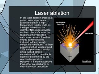 Laser ablation In the laser ablation process, a pulsed laser vaporizes a graphite target in a high-temperature reactor while an inert gas is bled into the chamber.Nanotubes develop on the cooler surfaces of the reactor as the vaporized carbon condenses. A water-cooled surface may be included in the system to collect the nanotubes.The laser ablation method yields around 70% and produces primarily single-walled carbon nanotubes with a controllable diameter determined by the reaction temperature. However, it is more expensive than either arc discharge or chemical vapor deposition. 