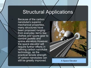 Structural Applications Because of the carbon nanotube's superior mechanical properties, many structures have been proposed ranging from everyday items like clothes and sports gear to combat jackets and space elevators.However, the space elevator will require further efforts in refining carbon nanotube technology, as the practical tensile strength of carbon nanotubes can still be greatly improved. A Space Elevator 