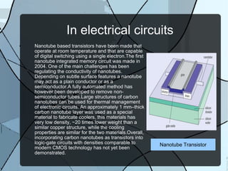In electrical circuits Nanotube based transistors have been made that operate at room temperature and that are capable of digital switching using a single electron.The first nanotube integrated memory circuit was made in 2004. One of the main challenges has been regulating the conductivity of nanotubes. Depending on subtle surface features a nanotube may act as a plain conductor or as a semiconductor.A fully automated method has however been developed to remove non-semiconductor tubes.Large structures of carbon nanotubes can be used for thermal management of electronic circuits. An approximately 1 mm–thick carbon nanotube layer was used as a special material to fabricate coolers, this materials has very low density, ~20 times lower weight than a similar copper structure, while the cooling properties are similar for the two materials.Overall, incorporating carbon nanotubes as transistors into logic-gate circuits with densities comparable to modern CMOS technology has not yet been demonstrated. Nanotube Transistor 