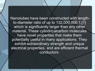 Nanotubes have been constructed with length-to-diameter ratio of up to 132,000,000:1,[1] which is significantly larger than any other material. These cylindricalcarbon molecules have novel properties that make them potentially useful in many applications. They exhibit extraordinary strength and unique electrical properties, and are efficient thermal conductors. 