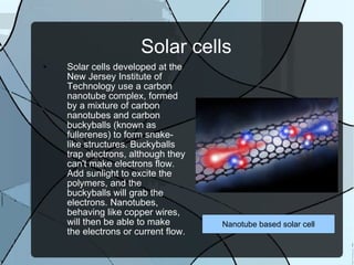 Solar cells Solar cells developed at the New Jersey Institute of Technology use a carbon nanotube complex, formed by a mixture of carbon nanotubes and carbon buckyballs (known as fullerenes) to form snake-like structures. Buckyballs trap electrons, although they can't make electrons flow. Add sunlight to excite the polymers, and the buckyballs will grab the electrons. Nanotubes, behaving like copper wires, will then be able to make the electrons or current flow. Nanotube based solar cell 