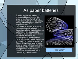 As paper batteries A paper battery is a battery engineered to use a paper-thin sheet of cellulose (which is the major constituent of regular paper, among other things) infused with aligned carbon nanotubes.Scientists at Stanford University have developed lightweight, pliable batteries that are so light they are compared to feathers. These ultra-light batteries have been described as supercapacitors and resemble paper.By utilizing carbon nanotubes and silver nanowires, scientists at Stanford have been able to coat a sheet of paper with ink made of the nanotubes. The end result was a storage device that is highly conductive and low cost, not to mention high performance. Paper Battery 