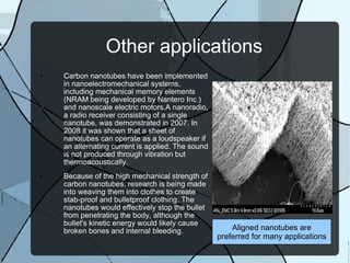 Other applications Carbon nanotubes have been implemented in nanoelectromechanical systems, including mechanical memory elements (NRAM being developed by Nantero Inc.) and nanoscale electric motors.A nanoradio, a radio receiver consisting of a single nanotube, was demonstrated in 2007. In 2008 it was shown that a sheet of nanotubes can operate as a loudspeaker if an alternating current is applied. The sound is not produced through vibration but thermoacoustically. Because of the high mechanical strength of carbon nanotubes, research is being made into weaving them into clothes to create stab-proof and bulletproof clothing. The nanotubes would effectively stop the bullet from penetrating the body, although the bullet's kinetic energy would likely cause broken bones and internal bleeding. Aligned nanotubes are preferred for many applications 