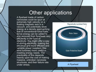 Other applications A flywheel made of carbon nanotubes could be spun at extremely high velocity on a floating magnetic axis in a vacuum, and potentially store energy at a density approaching that of conventional fossil fuels. Since energy can be added to and removed from flywheels very efficiently in the form of electricity, this might offer a way of storing electricity, making the electrical grid more efficient and variable power suppliers (like wind turbines) more useful in meeting energy needs. The practicality of this depends heavily upon the cost of making massive, unbroken nanotube structures, and their failure rate under stress. A Flywheel 