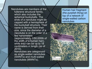 Nanotubes are members of the fullerene structural family, which also includes the spherical buckyballs. The ends of a nanotube might be capped with a hemisphere of the buckyball structure. Their  name is derived from their size, since the diameter of a nanotube is on the order of a few nanometers (approximately 1/50,000th of the width of a human hair), while they can be up to 18 centimeters in length (as of 2010).  Nanotubes are categorized as single-walled nanotubes (SWNTs) and multi-walled nanotubes (MWNTs) . Human hair fragment (the purplish thing) on top of a network of single-walled carbon nanotubes 