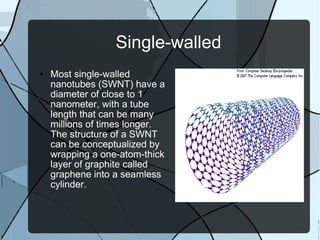Single-walled Most single-walled nanotubes (SWNT) have a diameter of close to 1 nanometer, with a tube length that can be many millions of times longer. The structure of a SWNT can be conceptualized by wrapping a one-atom-thick layer of graphite called graphene into a seamless cylinder.  
