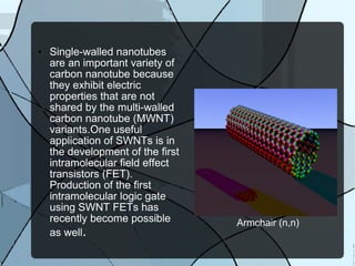 Armchair (n,n) Single-walled nanotubes are an important variety of carbon nanotube because they exhibit electric properties that are not shared by the multi-walled carbon nanotube (MWNT) variants.One useful application of SWNTs is in the development of the first intramolecular field effect transistors (FET). Production of the first intramolecular logic gate using SWNT FETs has recently become possible as well . 