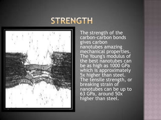 The strength of the
carbon-carbon bonds
gives carbon
nanotubes amazing
mechanical properties.
The Young's modulus of
the best nanotubes can
be as high as 1000 GPa
which is approximately
5x higher than steel.
The tensile strength, or
breaking strain of
nanotubes can be up to
63 GPa, around 50x
higher than steel.
 