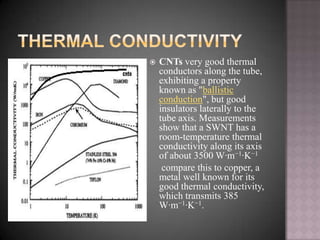  CNTs very good thermal
conductors along the tube,
exhibiting a property
known as "ballistic
conduction", but good
insulators laterally to the
tube axis. Measurements
show that a SWNT has a
room-temperature thermal
conductivity along its axis
of about 3500 W·m−1·K−1
compare this to copper, a
metal well known for its
good thermal conductivity,
which transmits 385
W·m−1·K−1.
 