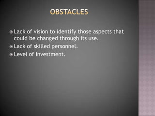  Lack of vision to identify those aspects that
could be changed through its use.
 Lack of skilled personnel.
 Level of Investment.
 