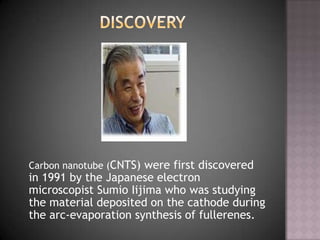 Carbon nanotube (CNTS) were first discovered
in 1991 by the Japanese electron
microscopist Sumio Iijima who was studying
the material deposited on the cathode during
the arc-evaporation synthesis of fullerenes.
 