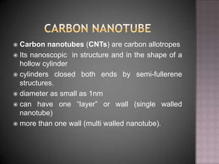  Carbon nanotubes (CNTs) are carbon allotropes
 Its nanoscopic in structure and in the shape of a
hollow cylinder
 cylinders closed both ends by semi-fullerene
structures.
 diameter as small as 1nm
 can have one “layer” or wall (single walled
nanotube)
 more than one wall (multi walled nanotube).
 