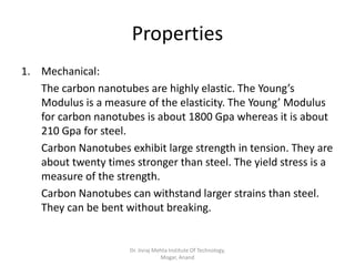 Properties
1. Mechanical:
The carbon nanotubes are highly elastic. The Young’s
Modulus is a measure of the elasticity. The Young’ Modulus
for carbon nanotubes is about 1800 Gpa whereas it is about
210 Gpa for steel.
Carbon Nanotubes exhibit large strength in tension. They are
about twenty times stronger than steel. The yield stress is a
measure of the strength.
Carbon Nanotubes can withstand larger strains than steel.
They can be bent without breaking.
Dr. Jivraj Mehta Institute Of Technology,
Mogar, Anand
 