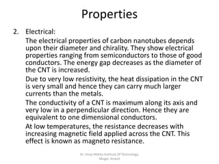 Properties
2. Electrical:
The electrical properties of carbon nanotubes depends
upon their diameter and chirality. They show electrical
properties ranging from semiconductors to those of good
conductors. The energy gap decreases as the diameter of
the CNT is increased.
Due to very low resistivity, the heat dissipation in the CNT
is very small and hence they can carry much larger
currents than the metals.
The conductivity of a CNT is maximum along its axis and
very low in a perpendicular direction. Hence they are
equivalent to one dimensional conductors.
At low temperatures, the resistance decreases with
increasing magnetic field applied across the CNT. This
effect is known as magneto resistance.
Dr. Jivraj Mehta Institute Of Technology,
Mogar, Anand
 