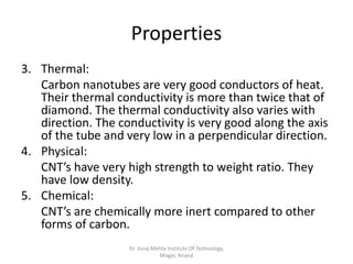 Properties
3. Thermal:
Carbon nanotubes are very good conductors of heat.
Their thermal conductivity is more than twice that of
diamond. The thermal conductivity also varies with
direction. The conductivity is very good along the axis
of the tube and very low in a perpendicular direction.
4. Physical:
CNT’s have very high strength to weight ratio. They
have low density.
5. Chemical:
CNT’s are chemically more inert compared to other
forms of carbon.
Dr. Jivraj Mehta Institute Of Technology,
Mogar, Anand
 