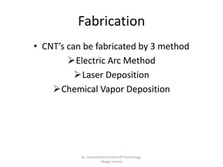 Fabrication
• CNT’s can be fabricated by 3 method
Electric Arc Method
Laser Deposition
Chemical Vapor Deposition
Dr. Jivraj Mehta Institute Of Technology,
Mogar, Anand
 