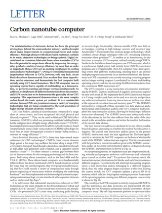 LETTER doi:10.1038/nature12502
Carbon nanotube computer
Max M. Shulaker1
, Gage Hills2
, Nishant Patil3
, Hai Wei4
, Hong-Yu Chen5
, H.-S. Philip Wong6
& Subhasish Mitra7
The miniaturization of electronic devices has been the principal
driving force behind the semiconductor industry, and has brought
about major improvements in computational power and energy
efficiency.Althoughadvances withsilicon-basedelectronics continue
to be made, alternative technologies are being explored. Digital cir-
cuits based on transistors fabricated from carbon nanotubes (CNTs)
have the potential to outperform silicon by improving the energy–
delay product, a metric of energy efficiency, by more than an order
of magnitude. Hence, CNTs are an exciting complement to existing
semiconductor technologies1,2
. Owing to substantial fundamental
imperfections inherent in CNTs, however, only very basic circuit
blocks have been demonstrated. Here we show how these imperfec-
tions can be overcome, and demonstrate the first computer built
entirely using CNT-based transistors. The CNT computer runs an
operating system that is capable of multitasking: as a demonstra-
tion, we perform counting and integer-sorting simultaneously. In
addition, we implement 20different instructions from the commer-
cial MIPS instruction set to demonstrate the generality of our CNT
computer. This experimental demonstration is the most complex
carbon-based electronic system yet realized. It is a considerable
advance because CNTs are prominent among a variety of emerging
technologies that are being considered for the next generation of
highly energy-efficient electronic systems3,4
.
CNTs are hollow, cylindrical nanostructures composed of a single
sheet of carbon atoms, and have exceptional electrical, physical and
thermal properties5–7
. They can be used to fabricate CNT field-effect
transistors (CNFETs), which are promising candidate building blocks
forthenextgenerationofhighlyenergy-efficientelectronics1,2,8
:CNFET-
baseddigitalsystemsarepredictedtobeabletooutperformsilicon-based
complementary metal–oxide–semiconductor (CMOS) technologies by
more than an order of magnitude in terms of energy–delay product, a
measure of energy efficiency2–4
.
Since the initial discovery of CNTs, there have been several major
milestones for CNT technologies9
: CNFETs, basic circuit elements
(logic gates), a five-stage ring oscillator fabricated along a single CNT,
apercolation-transport-baseddecoder,stand-alonecircuitelementssuch
as half-adder sum generators and D-latches, and a capacitive sensor
interface circuit10–16
. Yet there remains a serious gap between these
circuit demonstrations for this emerging technology and the first com-
puters built using silicon transistors, such as the Intel 4004 and the
VAX-11 (1970s). These silicon-based computers were fundamentally
different from the above-mentioned CNFET-based circuits in several
key ways: they ran stored programs, they were programmable (mean-
ing that they could execute a variety of computational tasks through
proper sequencing of instructions without modifying the underlying
hardware17
)andtheyimplementedsynchronousdigitalsystemsincorpo-
rating combinational logic circuits interfaced with sequential elements
such as latches and flip-flops18
.
It is well known that substantial imperfections inherent in CNT
technology are the main obstacles to the demonstration of robust and
complex CNFET circuits19
. These include mis-positioned and metallic
CNTs. Mis-positioned CNTs create stray conducting paths leading
to incorrect logic functionality, whereas metallic CNTs have little or
no bandgap, resulting in high leakage currents and incorrect logic
functionality20
.Theimperfection-immunedesignmethodology,which
combines circuit design techniques with CNT processing solutions,
overcomes these problems20,21
. It enables us to demonstrate, for the
first time, a complete CNT computer, realized entirely using CNFETs.
Similartothefirstsilicon-basedcomputers,ourCNTcomputer,whichis
a synchronous digital system built entirely from CNFETs, runs stored
programs and is programmable. Our CNT computer runs a basicopera-
ting system that performs multitasking, meaning that it can execute
multipleprogramsconcurrently (inan interleaved fashion). We demon-
strateourCNTcomputerbyconcurrentlyexecutingacountingprogram
and an integer-sorting program (coordinated by a basic multitasking
operating system), and also by executing 20 different instructions from
the commercial MIPS instruction set22
.
The CNT computer is a one-instruction-set computer, implement-
ing the SUBNEG (subtract and branch if negative) instruction, inspired
byearlyworkinref.23.WeimplementtheSUBNEGinstructionbecause
it is Turing complete and thus can be used to re-encode and perform
any arbitrary instruction from any instruction-set architecture, albeit
at the expense of execution time and memory space24,25
. The SUBNEG
instruction is composed of three operands: two data addresses and a
third partial next instruction address (the CNT computer itself com-
pletes the next instruction address, allowing for branching to different
instruction addresses). The SUBNEG instruction subtracts the value
of the data stored in the first data address from the value of the data
stored in the second data address, and writes the result at the location
of the second data address.
The next instruction address is calculated to be one of two possible
branch locations, depending on whether the result of the subtraction is
negative. The partial next instruction address given by the present
SUBNEG instruction omits the least significant bit. The least signifi-
cant bit is calculated by the CNT computer, on the basis of whether the
result of the SUBNEG subtraction was negative. This bit, concatenated
with the partial next instruction address given in the SUBNEG instruc-
tion, makes up the entire next instruction address. A diagram showing
the SUBNEG implementation is shown in Fig. 1a.
As our operating system, weimplementnon-pre-emptivemultitask-
ing, whereby each program performs a self-interrupt and voluntarily
gives control to another task26
. To perform this context switch, the
instruction memory is structured in blocks, and each block contains a
different program. To perform the self-interrupt, the running program
stores a next instruction address belonging to a different program
block; thus, the other program begins execution at this time. During
the context switch, the CNT computer updates a process ID bit in
memory, which indicates the program running at present. An example
of the operating system running two different programs concurrently
is shown in Fig. 1b.
ThecircuitryoftheCNTcomputerisentirelycomposedofCNFETs,
and the instruction and data memories are implemented off-chip,
following the von Neumann architecture and the convention of most
computers today. The off-chip memories perform no operation other
1
Stanford University, Gates Building, Room 331, 353 Serra Mall, Stanford, California 94305, USA. 2
Stanford University, Gates Building, Room 358, 353 Serra Mall, Stanford, California 94305, USA. 3
SK
Hynix Memory Solutions, 3103 North First Street, San Jose, California 95134, USA. 4
Stanford University, Gates Building, Room 239, 353 Serra Mall, Stanford, California 94305, USA. 5
Stanford University,
Paul G. Allen Building, Room B113X, 420 Via Ortega, Stanford, California 94305, USA. 6
Stanford University, Paul G. Allen Building, Room 312X, 420 Via Ortega, Stanford, California 94305, USA. 7
Stanford
University, Gates Building, Room 334, 353 Serra Mall, Stanford, California 94305, USA.
5 2 6 | N A T U R E | V O L 5 0 1 | 2 6 S E P T E M B E R 2 0 1 3
Macmillan Publishers Limited. All rights reserved©2013
 