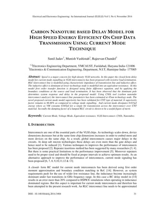 Electrical and Electronics Engineering: An International Journal (ELELIJ) Vol 3, No 4, November 2014
DOI : 10.14810/elelij.2014.3404 31
CARBON NANOTUBE BASED DELAY MODEL FOR
HIGH SPEED ENERGY EFFICIENT ON CHIP DATA
TRANSMISSION USING: CURRENT MODE
TECHNIQUE
Sunil Jadav1
, Munish Vashistah2
, Rajeevan Chandel3
1,2
Electronics Engineering Department, YMCAUST, Faridabad, Haryana India-121006
3
Electronics & Communication Engineering, Department, N.I.T, Hamirpur India- 177005
Abstract: Speed is a major concern for high density VLSI networks. In this paper the closed form delay
model for current mode signalling in VLSI interconnects has been proposed with resistive load termination.
RLC interconnect line is modelled using characteristic impedance of transmission line and inductive effect.
The inductive effect is dominant at lower technology node is modelled into an equivalent resistance. In this
model first order transfer function is designed using finite difference equation, and by applying the
boundary conditions at the source and load termination. It has been observed that the dominant pole
determines system response and delay in the proposed model. Using CNIA tool (carbon nanotube
interconnect analyzer) the interconnect line parameters has been estimated at 45nm technology node. The
novel proposed current mode model superiority has been validated for CNT type of material. It superiority
factor remains to 66.66% as compared to voltage mode signalling. And current mode dissipates 0.015pJ
energy where as VM consume 0.045pJ for a single bit transmission across the interconnect over CNT
material. Secondly the damping factor of a lumped RLC circuit is shown to be a useful figure of merit.
Keywords: Current Mode, Voltage Mode, Equivalent resistance, VLSI Interconnect. CNIA, Nanotubes.
I. INTRODUCTION
Interconnects are one of the essential parts of the VLSI chips. As technology scales down, device
dimensions decreases but at the same time chip dimensions increases in order to embed more and
more devices on the same chip. As a result, global interconnects causes major delays in the
circuits. At deep sub micron technologies these delays are even more than the gate delays and
hence need to be reduced [1]. Various techniques to improves the performance of interconnects
has been proposed [2]. Repeater insertions method has been suggested by many researchers [3, 4].
But there is some practical limitations to the performance improvement [5]. Moreover repeaters
need to be proper sized and should be fixed at proper intervals to achieve optimum results. As an
alternative approach to improve the performance of interconnects, current mode signaling has
been proposed [6, 7, 8, 9,10,11,12 & 13].
A closed- form RC model for current mode interconnects has been derived using first order
moment approximation and boundary condition matching in Ref. [14]. However, as system
requirements push for the use of wider low resistance line, the inductance become increasingly
dominant under fast transitions in GHz frequency range. In this case a RC delay model in [14]
results in an error more than 20% compared to HSPICE simulations when operating in inductance
dominated regions. But this aspect is important for current mode interconnects and therefore has
been attempted in the present research work. An RLC interconnect line needs to be approximated
 