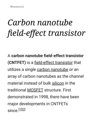 Carbon nanotube
field-effect transistor
A carbon nanotube field-effect transistor
(CNTFET) is a field-effect transistor that
utilizes a single carbon nanotube or an
array of carbon nanotubes as the channel
material instead of bulk silicon in the
traditional MOSFET structure. First
demonstrated in 1998, there have been
major developments in CNTFETs
since.[1][2]
 
