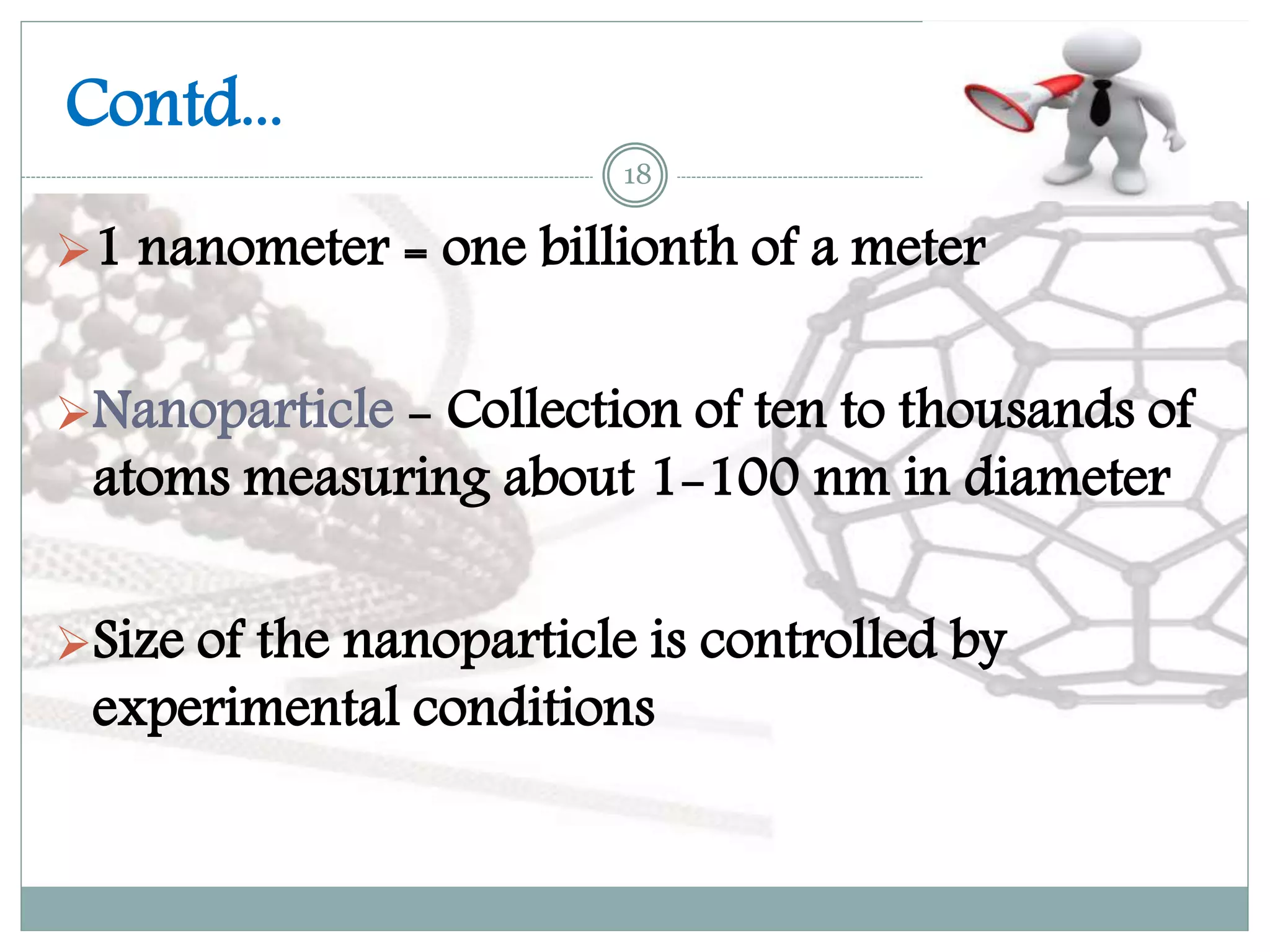 Contd...
1 nanometer = one billionth of a meter
Nanoparticle - Collection of ten to thousands of
atoms measuring about 1-100 nm in diameter
Size of the nanoparticle is controlled by
experimental conditions
18
 