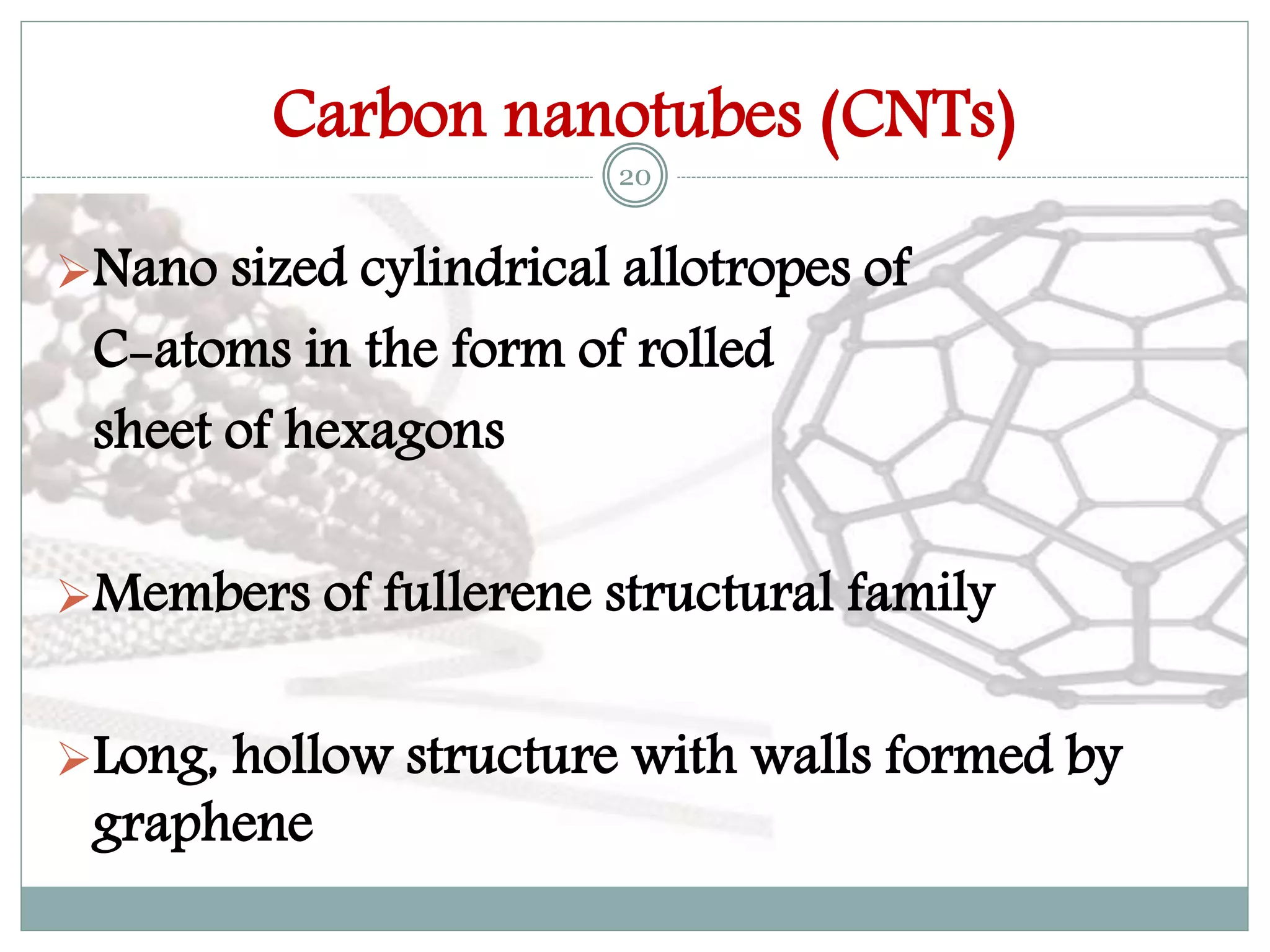 Carbon nanotubes (CNTs)
Nano sized cylindrical allotropes of
C-atoms in the form of rolled
sheet of hexagons
Members of fullerene structural family
Long, hollow structure with walls formed by
graphene
20
 