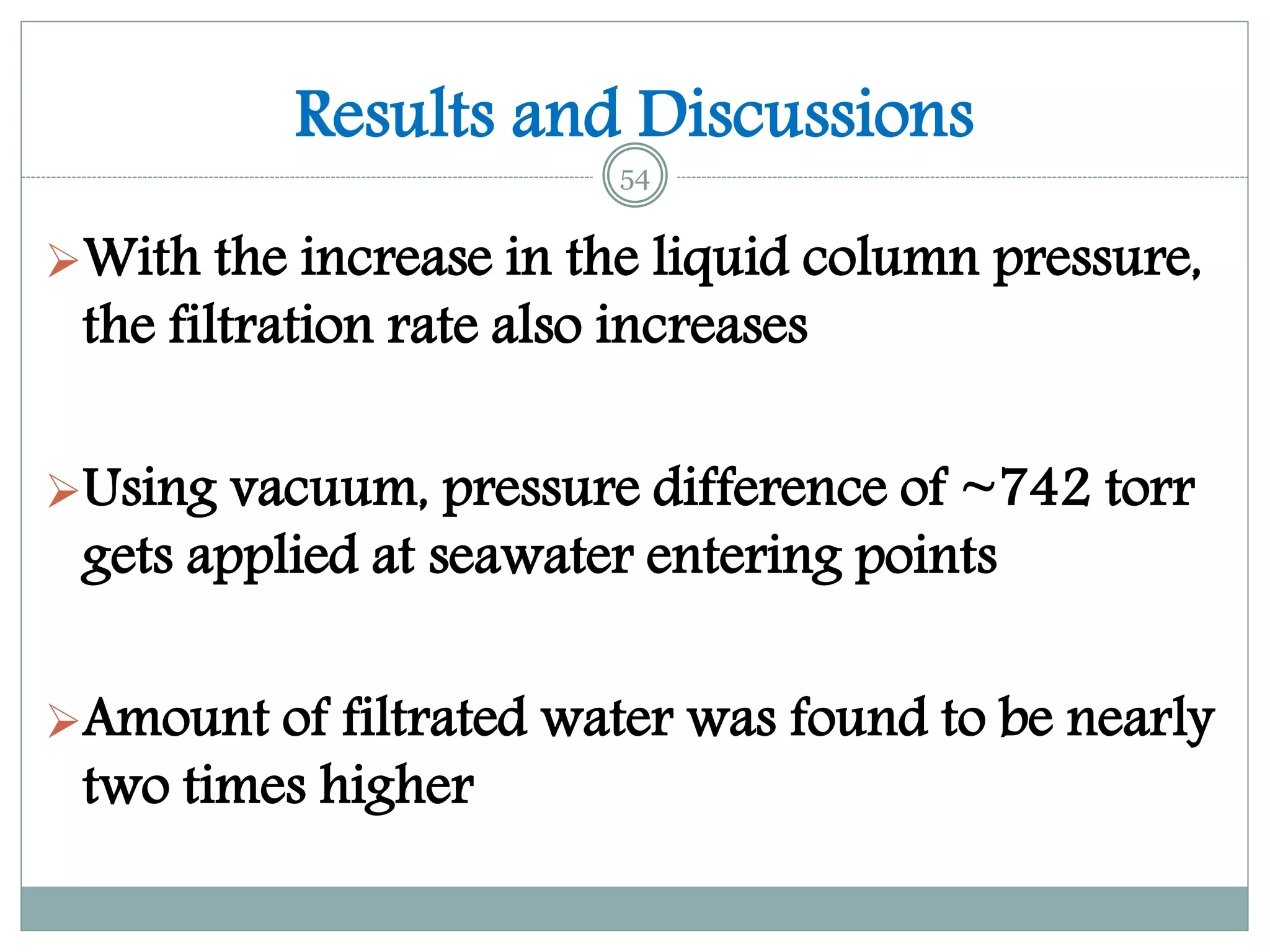 Results and Discussions
With the increase in the liquid column pressure,
the filtration rate also increases
Using vacuum, pressure difference of ~742 torr
gets applied at seawater entering points
Amount of filtrated water was found to be nearly
two times higher
54
 