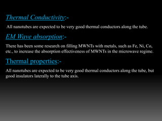 Thermal Conductivity:-
All nanotubes are expected to be very good thermal conductors along the tube.
EM Wave absorption:-
There has been some research on filling MWNTs with metals, such as Fe, Ni, Co,
etc., to increase the absorption effectiveness of MWNTs in the microwave regime.
Thermal properties:-
All nanotubes are expected to be very good thermal conductors along the tube, but
good insulators laterally to the tube axis.
 