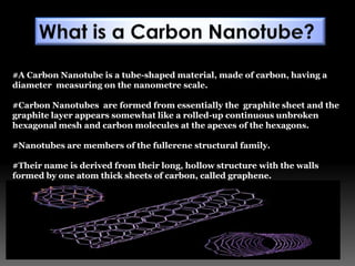#A Carbon Nanotube is a tube-shaped material, made of carbon, having a
diameter measuring on the nanometre scale.
#Carbon Nanotubes are formed from essentially the graphite sheet and the
graphite layer appears somewhat like a rolled-up continuous unbroken
hexagonal mesh and carbon molecules at the apexes of the hexagons.
#Nanotubes are members of the fullerene structural family.
#Their name is derived from their long, hollow structure with the walls
formed by one atom thick sheets of carbon, called graphene.
 