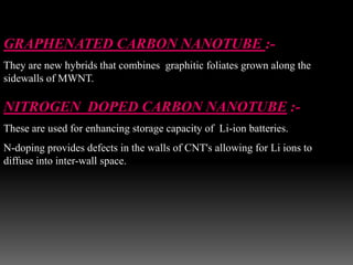 GRAPHENATED CARBON NANOTUBE :-
They are new hybrids that combines graphitic foliates grown along the
sidewalls of MWNT.
NITROGEN DOPED CARBON NANOTUBE :-
These are used for enhancing storage capacity of Li-ion batteries.
N-doping provides defects in the walls of CNT's allowing for Li ions to
diffuse into inter-wall space.
 