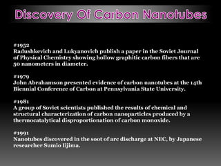 #1952
Radushkevich and Lukyanovich publish a paper in the Soviet Journal
of Physical Chemistry showing hollow graphitic carbon fibers that are
50 nanometers in diameter.
#1979
John Abrahamson presented evidence of carbon nanotubes at the 14th
Biennial Conference of Carbon at Pennsylvania State University.
#1981
A group of Soviet scientists published the results of chemical and
structural characterization of carbon nanoparticles produced by a
thermocatalytical disproportionation of carbon monoxide.
#1991
Nanotubes discovered in the soot of arc discharge at NEC, by Japanese
researcher Sumio Iijima.
 